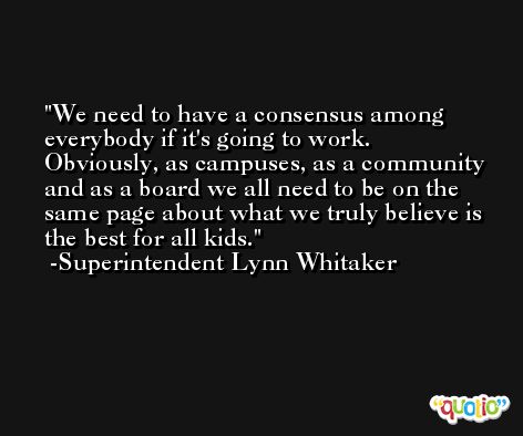 We need to have a consensus among everybody if it's going to work. Obviously, as campuses, as a community and as a board we all need to be on the same page about what we truly believe is the best for all kids. -Superintendent Lynn Whitaker