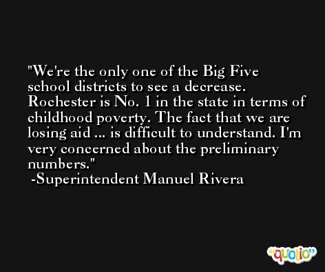 We're the only one of the Big Five school districts to see a decrease. Rochester is No. 1 in the state in terms of childhood poverty. The fact that we are losing aid ... is difficult to understand. I'm very concerned about the preliminary numbers. -Superintendent Manuel Rivera