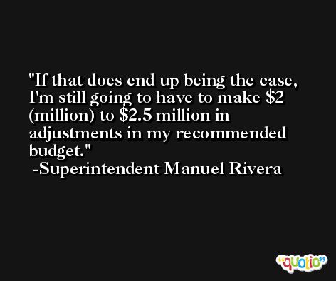 If that does end up being the case, I'm still going to have to make $2 (million) to $2.5 million in adjustments in my recommended budget. -Superintendent Manuel Rivera