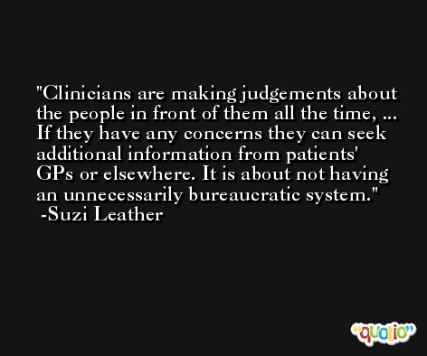 Clinicians are making judgements about the people in front of them all the time, ... If they have any concerns they can seek additional information from patients' GPs or elsewhere. It is about not having an unnecessarily bureaucratic system. -Suzi Leather