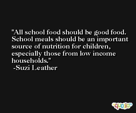 All school food should be good food. School meals should be an important source of nutrition for children, especially those from low income households. -Suzi Leather