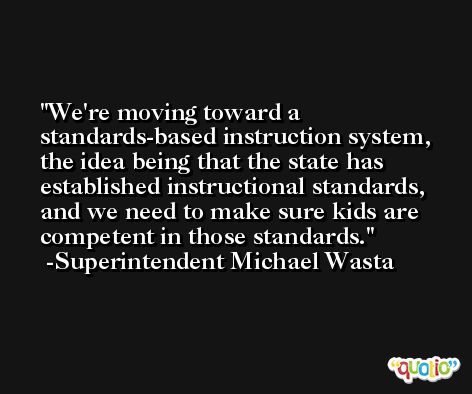 We're moving toward a standards-based instruction system, the idea being that the state has established instructional standards, and we need to make sure kids are competent in those standards. -Superintendent Michael Wasta