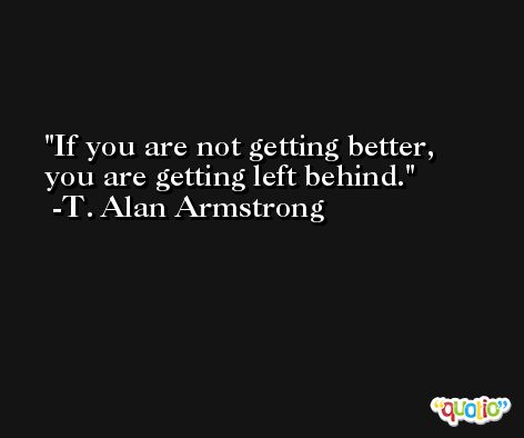 If you are not getting better, you are getting left behind. -T. Alan Armstrong