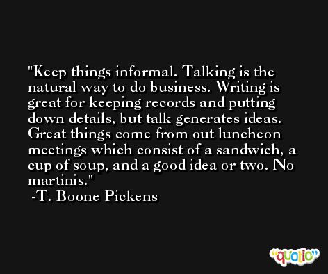 Keep things informal. Talking is the natural way to do business. Writing is great for keeping records and putting down details, but talk generates ideas. Great things come from out luncheon meetings which consist of a sandwich, a cup of soup, and a good idea or two. No martinis. -T. Boone Pickens