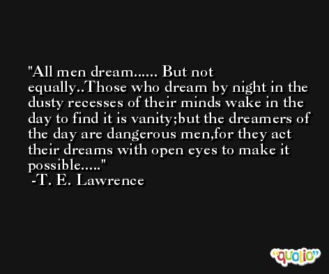 All men dream...... But not equally..Those who dream by night in the dusty recesses of their minds wake in the day to find it is vanity;but the dreamers of the day are dangerous men,for they act their dreams with open eyes to make it possible..... -T. E. Lawrence