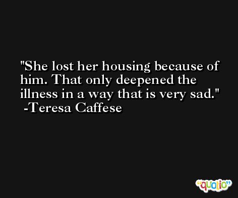 She lost her housing because of him. That only deepened the illness in a way that is very sad. -Teresa Caffese