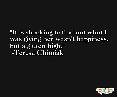 It is shocking to find out what I was giving her wasn't happiness, but a gluten high. -Teresa Chimiak