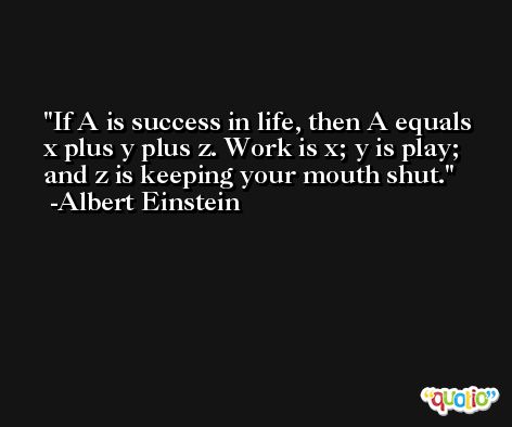 If A is success in life, then A equals x plus y plus z. Work is x; y is play; and z is keeping your mouth shut. -Albert Einstein