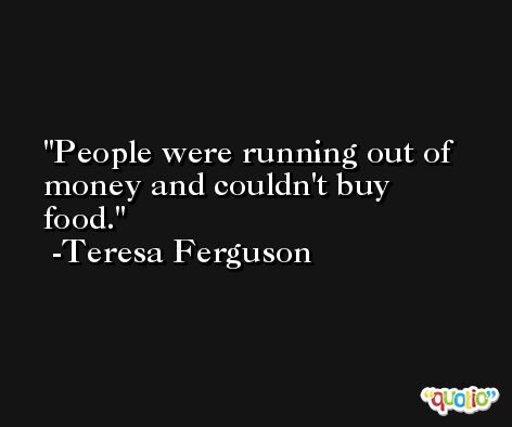 People were running out of money and couldn't buy food. -Teresa Ferguson