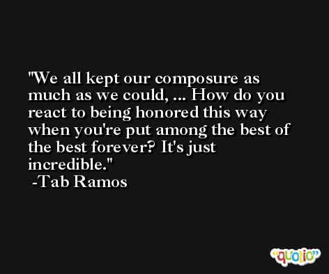 We all kept our composure as much as we could, ... How do you react to being honored this way when you're put among the best of the best forever? It's just incredible. -Tab Ramos