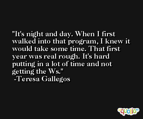 It's night and day. When I first walked into that program, I knew it would take some time. That first year was real rough. It's hard putting in a lot of time and not getting the Ws. -Teresa Gallegos