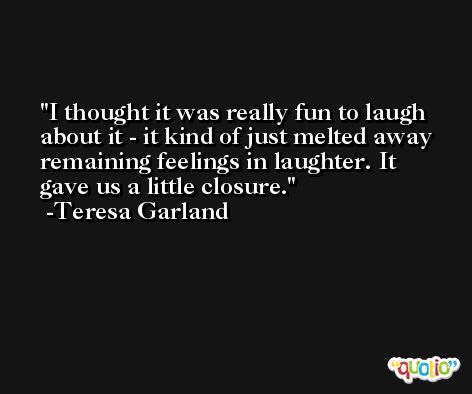 I thought it was really fun to laugh about it - it kind of just melted away remaining feelings in laughter. It gave us a little closure. -Teresa Garland