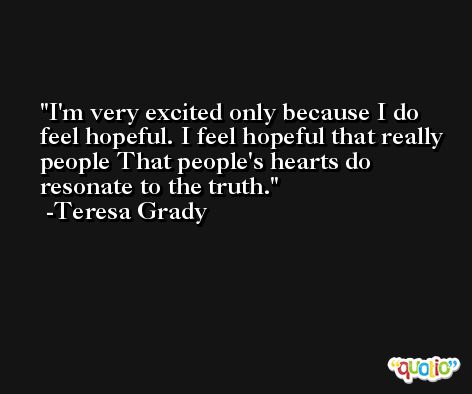 I'm very excited only because I do feel hopeful. I feel hopeful that really people That people's hearts do resonate to the truth. -Teresa Grady