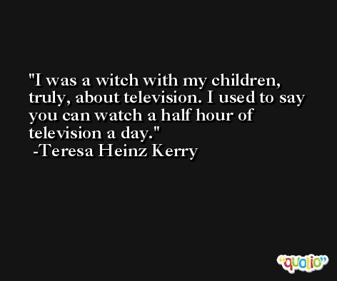 I was a witch with my children, truly, about television. I used to say you can watch a half hour of television a day. -Teresa Heinz Kerry