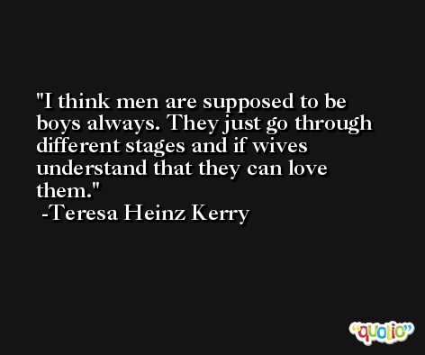I think men are supposed to be boys always. They just go through different stages and if wives understand that they can love them. -Teresa Heinz Kerry