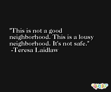 This is not a good neighborhood. This is a lousy neighborhood. It's not safe. -Teresa Laidlaw