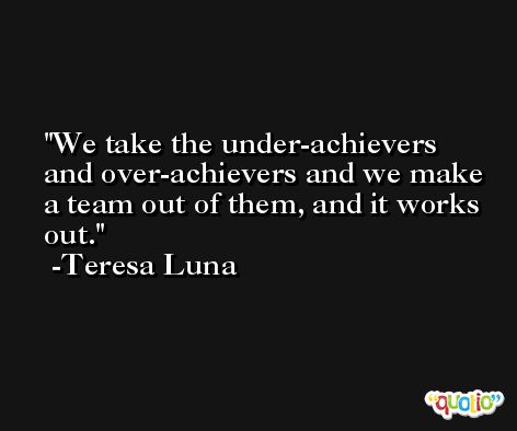 We take the under-achievers and over-achievers and we make a team out of them, and it works out. -Teresa Luna