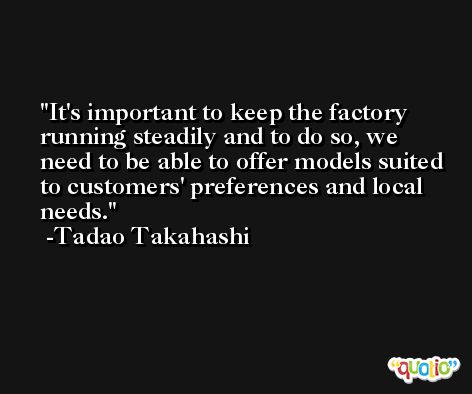 It's important to keep the factory running steadily and to do so, we need to be able to offer models suited to customers' preferences and local needs. -Tadao Takahashi