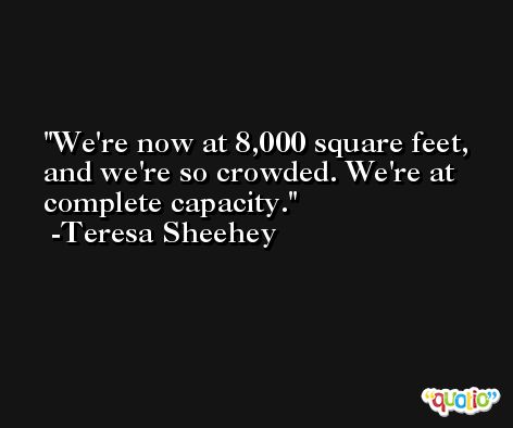 We're now at 8,000 square feet, and we're so crowded. We're at complete capacity. -Teresa Sheehey