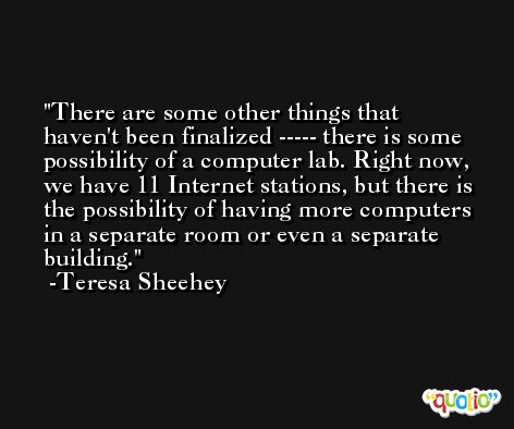 There are some other things that haven't been finalized ----- there is some possibility of a computer lab. Right now, we have 11 Internet stations, but there is the possibility of having more computers in a separate room or even a separate building. -Teresa Sheehey
