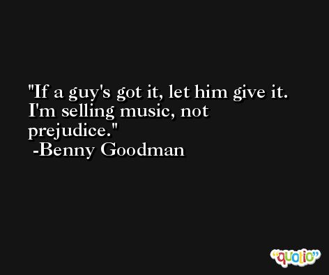 If a guy's got it, let him give it. I'm selling music, not prejudice. -Benny Goodman