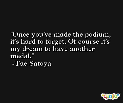 Once you've made the podium, it's hard to forget. Of course it's my dream to have another medal. -Tae Satoya