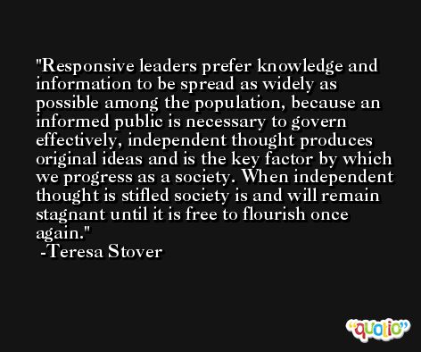 Responsive leaders prefer knowledge and information to be spread as widely as possible among the population, because an informed public is necessary to govern effectively, independent thought produces original ideas and is the key factor by which we progress as a society. When independent thought is stifled society is and will remain stagnant until it is free to flourish once again. -Teresa Stover