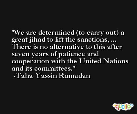 We are determined (to carry out) a great jihad to lift the sanctions, ... There is no alternative to this after seven years of patience and cooperation with the United Nations and its committees. -Taha Yassin Ramadan