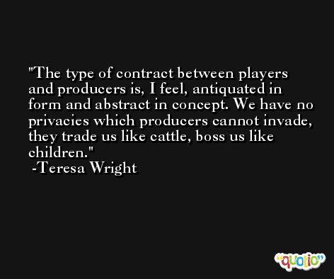 The type of contract between players and producers is, I feel, antiquated in form and abstract in concept. We have no privacies which producers cannot invade, they trade us like cattle, boss us like children. -Teresa Wright
