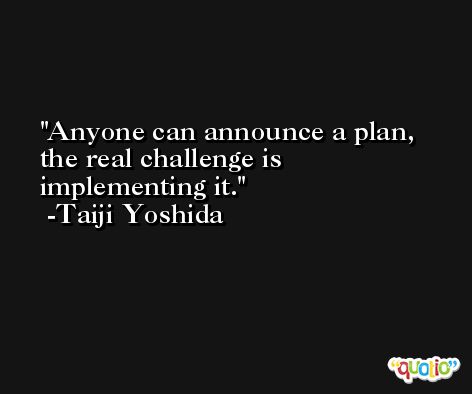 Anyone can announce a plan, the real challenge is implementing it. -Taiji Yoshida