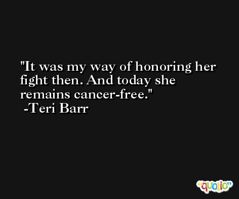 It was my way of honoring her fight then. And today she remains cancer-free. -Teri Barr