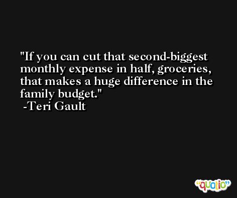 If you can cut that second-biggest monthly expense in half, groceries, that makes a huge difference in the family budget. -Teri Gault