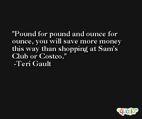 Pound for pound and ounce for ounce, you will save more money this way than shopping at Sam's Club or Costco. -Teri Gault