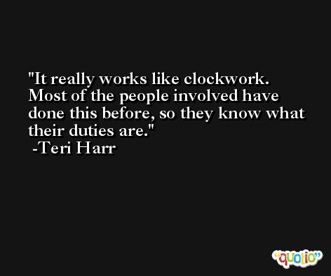 It really works like clockwork. Most of the people involved have done this before, so they know what their duties are. -Teri Harr