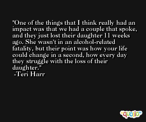 One of the things that I think really had an impact was that we had a couple that spoke, and they just lost their daughter 11 weeks ago. She wasn't in an alcohol-related fatality, but their point was how your life could change in a second, how every day they struggle with the loss of their daughter. -Teri Harr