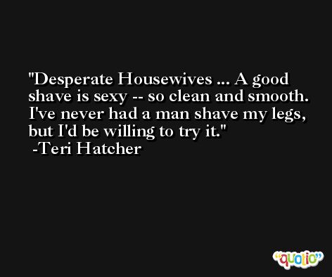 Desperate Housewives ... A good shave is sexy -- so clean and smooth. I've never had a man shave my legs, but I'd be willing to try it. -Teri Hatcher