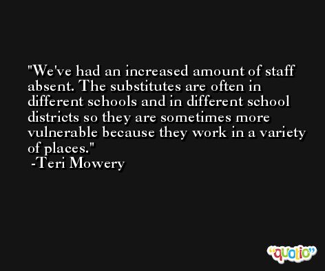 We've had an increased amount of staff absent. The substitutes are often in different schools and in different school districts so they are sometimes more vulnerable because they work in a variety of places. -Teri Mowery