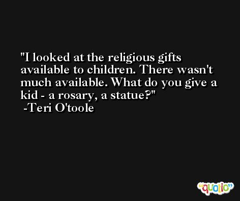 I looked at the religious gifts available to children. There wasn't much available. What do you give a kid - a rosary, a statue? -Teri O'toole