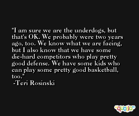 I am sure we are the underdogs, but that's OK. We probably were two years ago, too. We know what we are facing, but I also know that we have some die-hard competitors who play pretty good defense. We have some kids who can play some pretty good basketball, too. -Teri Rosinski