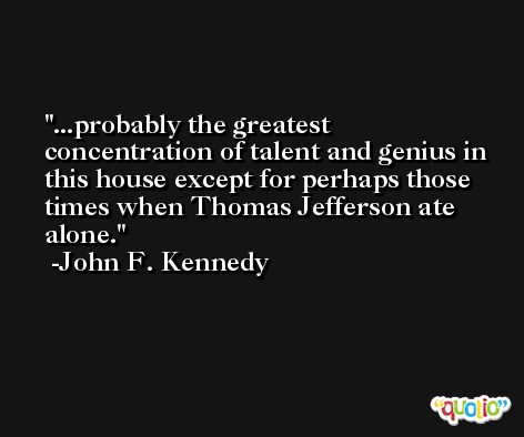 ...probably the greatest concentration of talent and genius in this house except for perhaps those times when Thomas Jefferson ate alone. -John F. Kennedy