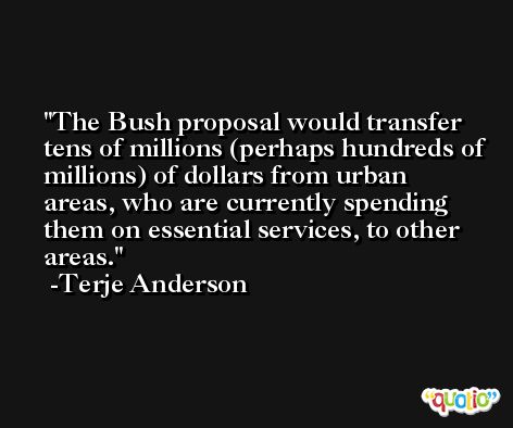 The Bush proposal would transfer tens of millions (perhaps hundreds of millions) of dollars from urban areas, who are currently spending them on essential services, to other areas. -Terje Anderson