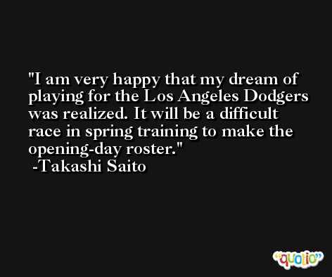 I am very happy that my dream of playing for the Los Angeles Dodgers was realized. It will be a difficult race in spring training to make the opening-day roster. -Takashi Saito