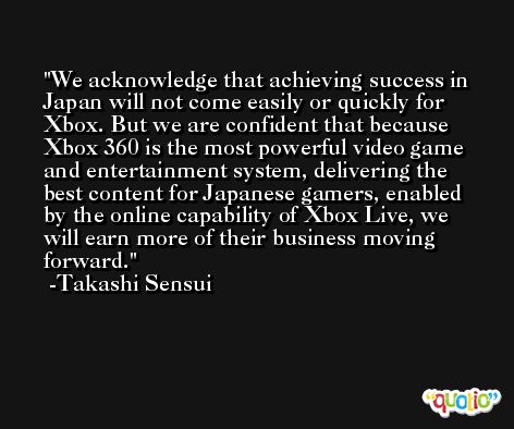 We acknowledge that achieving success in Japan will not come easily or quickly for Xbox. But we are confident that because Xbox 360 is the most powerful video game and entertainment system, delivering the best content for Japanese gamers, enabled by the online capability of Xbox Live, we will earn more of their business moving forward. -Takashi Sensui