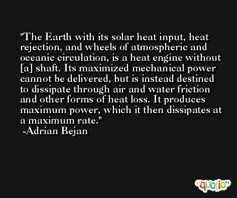 The Earth with its solar heat input, heat rejection, and wheels of atmospheric and oceanic circulation, is a heat engine without [a] shaft. Its maximized mechanical power cannot be delivered, but is instead destined to dissipate through air and water friction and other forms of heat loss. It produces maximum power, which it then dissipates at a maximum rate. -Adrian Bejan