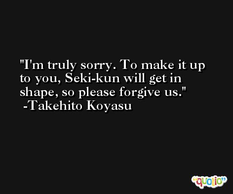 I'm truly sorry. To make it up to you, Seki-kun will get in shape, so please forgive us. -Takehito Koyasu