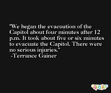 We began the evacuation of the Capitol about four minutes after 12 p.m. It took about five or six minutes to evacuate the Capitol. There were no serious injuries. -Terrance Gainer
