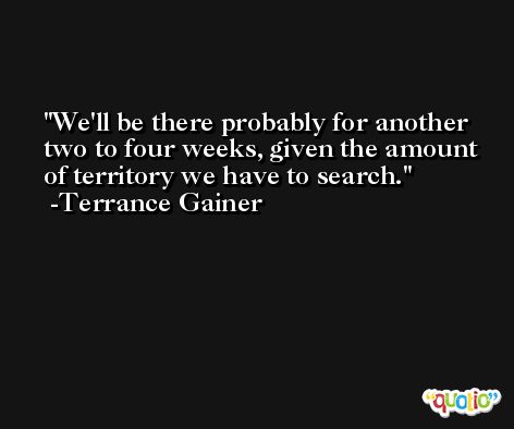 We'll be there probably for another two to four weeks, given the amount of territory we have to search. -Terrance Gainer