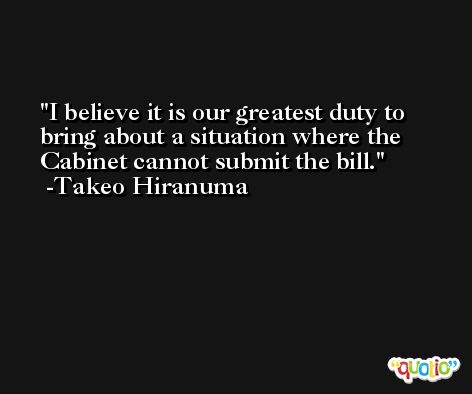 I believe it is our greatest duty to bring about a situation where the Cabinet cannot submit the bill. -Takeo Hiranuma