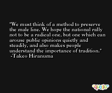 We must think of a method to preserve the male line. We hope the national rally not to be a radical one, but one which can arouse public opinions quietly and steadily, and also makes people understand the importance of tradition. -Takeo Hiranuma