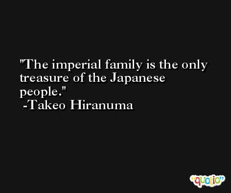 The imperial family is the only treasure of the Japanese people. -Takeo Hiranuma